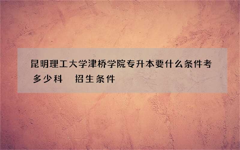 昆明理工大学津桥学院专升本要什么条件考多少科 招生条件